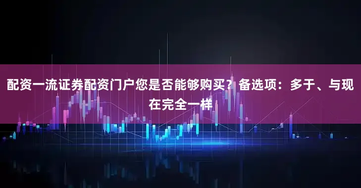配资一流证券配资门户您是否能够购买？备选项：多于、与现在完全一样
