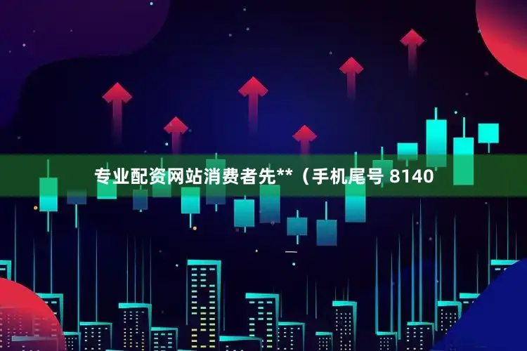 专业配资网站消费者先**（手机尾号 8140