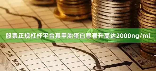 股票正规杠杆平台其甲胎蛋白显著升高达2000ng/ml