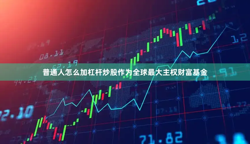 普通人怎么加杠杆炒股作为全球最大主权财富基金